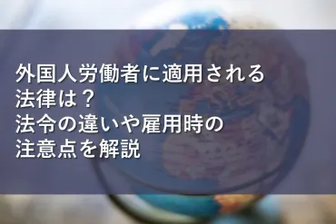 外国人労働者に適用される法律は?法令の違いや雇用時の注意点を解説