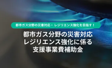 都市ガス分野の災害対応・ レジリエンス強化を目指す！ 【都市ガス分野の災害対応・レジリエンス 強化に係る支援事業費補助金】」